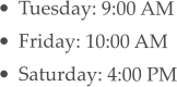 •	Tuesday: 9:00 AM •	Friday: 10:00 AM •	Saturday: 4:00 PM